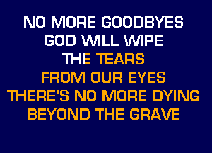 NO MORE GOODBYES
GOD WILL WIPE
THE TEARS
FROM OUR EYES
THERE'S NO MORE DYING
BEYOND THE GRAVE