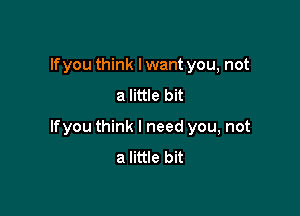 lfyou think lwant you, not

a little bit

lfyou think I need you, not
a little bit