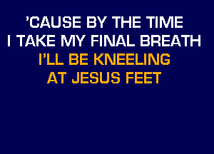 'CAUSE BY THE TIME
I TAKE MY FINAL BREATH
I'LL BE KNEELING
AT JESUS FEET