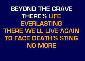 BEYOND THE GRAVE
THERE'S LIFE
EVERLASTING

THERE WE'LL LIVE AGAIN
TO FACE DEATHS STING
NO MORE