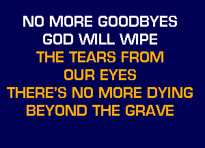 NO MORE GOODBYES
GOD WILL WIPE
THE TEARS FROM
OUR EYES
THERE'S NO MORE DYING
BEYOND THE GRAVE