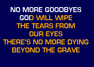 NO MORE GOODBYES
GOD WILL WIPE
THE TEARS FROM
OUR EYES
THERE'S NO MORE DYING
BEYOND THE GRAVE