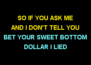 SO IF YOU ASK ME
AND I DON'T TELL YOU
BET YOUR SWEET BOTTOM
DOLLAR I LIED