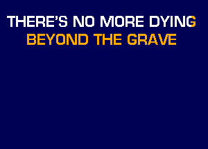 THERE'S NO MORE DYING
BEYOND THE GRAVE