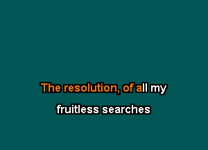 The resolution. of all my

fruitless searches