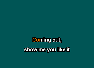 Coming out,

show me you like it