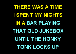 THERE WAS A TIME
I SPENT MY NIGHTS
IN A BAR PLAYING
THAT OLD JUKEBOX
UNTIL THE HONKY

TONK LOCKS UP I