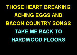 THOSE HEART BREAKING
ACHING EGGS AND
BACON COUNTRY SONGS
TAKE ME BACK TO
HARDWOOD FLOORS
