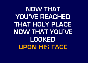 NOW THAT
YOU'VE REACHED
THAT HOLY PLACE
NOW THAT YOU'VE
LOOKED
UPON HIS FACE