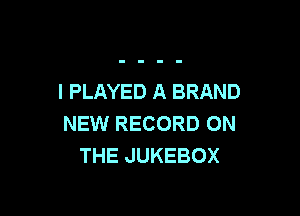 I PLAYED A BRAND

NEW RECORD ON
THE JUKEBOX