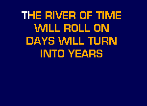 THE RIVER OF TIME
WILL ROLL 0N
DAYS WLL TURN

INTO YEARS