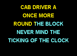 CAB DRIVER A
ONCE MORE
ROUND THE BLOCK
NEVER MIND THE
TICKING OF THE CLOCK