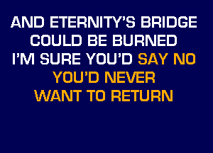 AND ETERNITY'S BRIDGE
COULD BE BURNED
I'M SURE YOU'D SAY NO
YOU'D NEVER
WANT TO RETURN