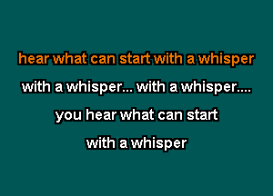 hear what can start with a whisper
with a whisper... with a whisper....
you hear what can start

with awhisper