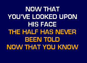 NOW THAT
YOU'VE LOOKED UPON
HIS FACE
THE HALF HAS NEVER
BEEN TOLD
NOW THAT YOU KNOW