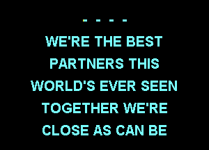 WE'RE THE BEST
PARTNERS THIS
WORLD'S EVER SEEN
TOGETHER WE'RE
CLOSE AS CAN BE