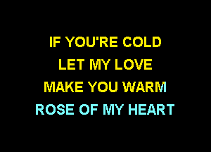 IF YOU'RE COLD
LET MY LOVE

MAKE YOU WARM
ROSE OF MY HEART