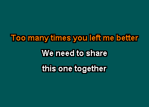 Too many times you left me better

We need to share

this one together