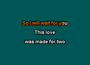 So I will wait for you

This love

was made for two