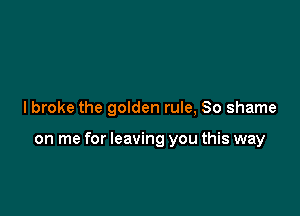I broke the golden rule, 80 shame

on me for leaving you this way