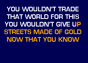 YOU WOULDN'T TRADE
THAT WORLD FOR THIS
YOU WOULDN'T GIVE UP
STREETS MADE OF GOLD
NOW THAT YOU KNOW