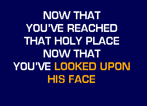 NOW THAT
YOUWE REACHED
THAT HOLY PLACE

NOW THAT

YOU'VE LOOKED UPON
HIS FACE