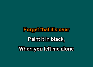 Forget that it's over

Paint it in black,

When you left me alone
