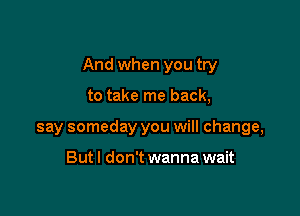 And when you try

to take me back,
say someday you will change,

Butl don't wanna wait