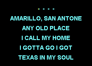AMARILLO, SAN ANTONE
ANY OLD PLACE

I CALL MY HOME
I GOTTA G0 I GOT
TEXAS IN MY SOUL