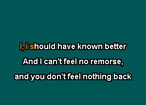 I, i should have known better

And I can't feel no remorse,

and you don't feel nothing back