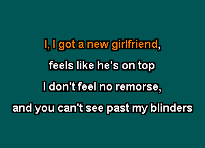 I, I got a new girlfriend,
feels like he's on top

I don't feel no remorse,

and you can't see past my blinders