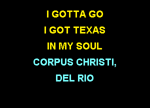 I GOTTA G0
I GOT TEXAS
IN MY SOUL

CORPUS CHRISTI,
DEL RIO