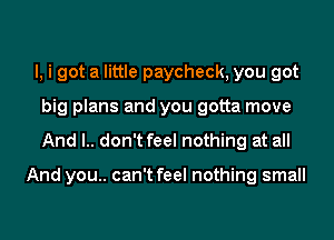 l, i got a little paycheck, you got
big plans and you gotta move
And l.. don't feel nothing at all

And you.. can't feel nothing small