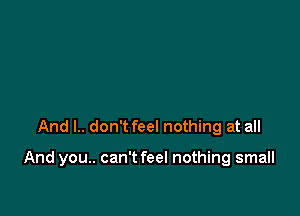 And I.. don't feel nothing at all

And you.. can't feel nothing small