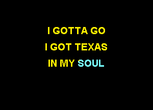 I GOTTA G0
I GOT TEXAS

IN MY SOUL