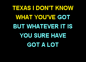 TEXAS I DON'T KNOW
WHAT YOU'VE GOT
BUT WHATEVER IT IS
YOU SURE HAVE
GOT A LOT