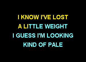 I KNOW I'VE LOST
A LITTLE WEIGHT

I GUESS I'M LOOKING
KIND OF PALE