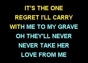 IT'S THE ONE
REGRET I'LL CARRY
WITH ME TO MY GRAVE
0H THEY'LL NEVER
NEVER TAKE HER
LOVE FROM ME