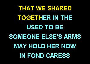 THAT WE SHARED
TOGETHER IN THE
USED TO BE
SOMEONE ELSE'S ARMS
MAY HOLD HER NOW
IN FOND CARESS