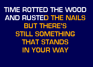 TIME RO'I'I'ED THE WOOD
AND RUSTED THE NAILS
BUT THERE'S
STILL SOMETHING
THAT STANDS
IN YOUR WAY