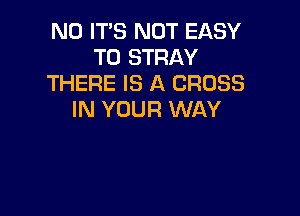 N0 IT'S NOT EASY
TO STRAY
THERE IS A CROSS

IN YOUR WAY