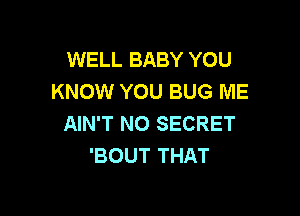 WELL BABY YOU
KNOW YOU BUG ME

AIN'T N0 SECRET
'BOUT THAT