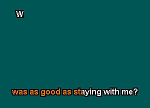 was as good as staying with me?