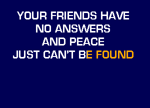YOUR FRIENDS HAVE
NO ANSWERS
AND PEACE
JUST CAN'T BE FOUND