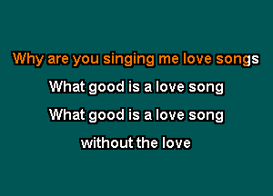 Why are you singing me love songs

What good is a love song

What good is a love song

without the love