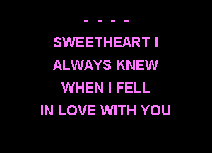 SWEETHEART I
ALWAYS KNEW

WHEN I FELL
IN LOVE WITH YOU