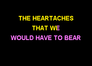 THE HEARTACHES
THAT WE

WOULD HAVE TO BEAR