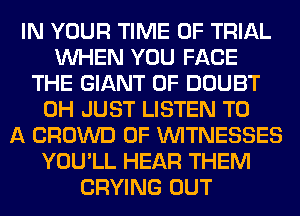 IN YOUR TIME OF TRIAL
WHEN YOU FACE
THE GIANT 0F DOUBT
0H JUST LISTEN TO
A CROWD 0F WITNESSES
YOU'LL HEAR THEM
CRYING OUT