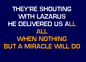 THEY'RE SHOUTING
WITH LAZARUS
HE DELIVERED US ALL
ALL
WHEN NOTHING
BUT A MIRACLE WILL DO