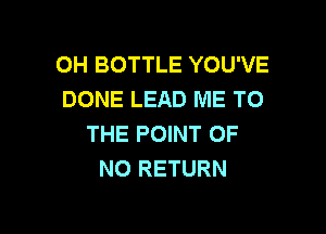 0H BOTTLE YOU'VE
DONE LEAD ME TO

THE POINT OF
NO RETURN